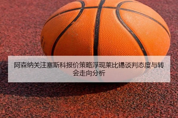 阿森纳关注塞斯科报价策略浮现莱比锡谈判态度与转会走向分析