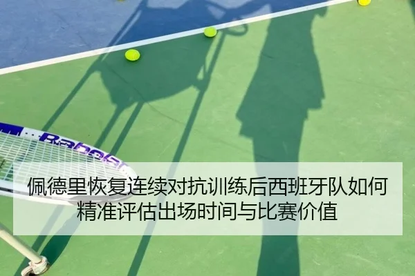 佩德里恢复连续对抗训练后西班牙队如何精准评估出场时间与比赛价值